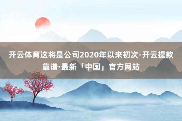 开云体育这将是公司2020年以来初次-开云提款靠谱·最新「中国」官方网站