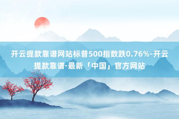 开云提款靠谱网站标普500指数跌0.76%-开云提款靠谱·最新「中国」官方网站