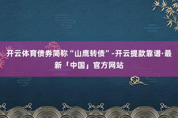 开云体育债券简称“山鹰转债”-开云提款靠谱·最新「中国」官方网站