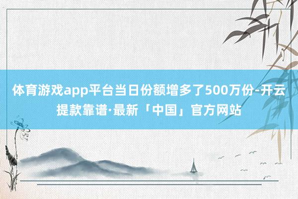 体育游戏app平台当日份额增多了500万份-开云提款靠谱·最新「中国」官方网站