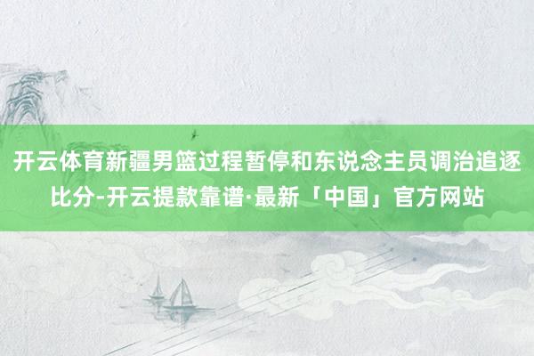 开云体育新疆男篮过程暂停和东说念主员调治追逐比分-开云提款靠谱·最新「中国」官方网站