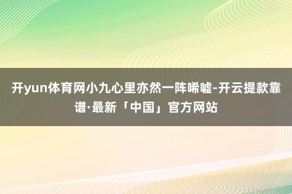 开yun体育网小九心里亦然一阵唏嘘-开云提款靠谱·最新「中国」官方网站