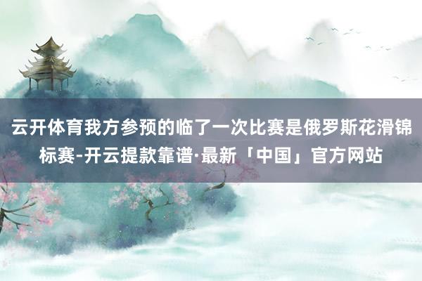 云开体育我方参预的临了一次比赛是俄罗斯花滑锦标赛-开云提款靠谱·最新「中国」官方网站