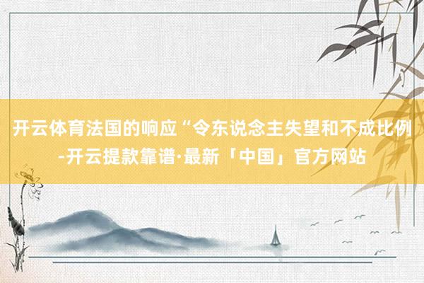 开云体育法国的响应“令东说念主失望和不成比例-开云提款靠谱·最新「中国」官方网站