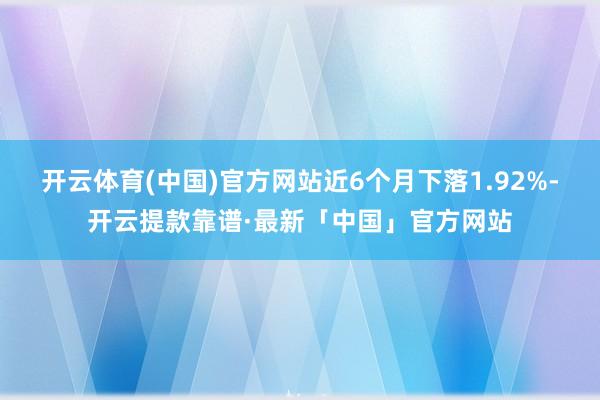 开云体育(中国)官方网站近6个月下落1.92%-开云提款靠谱·最新「中国」官方网站