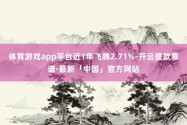 体育游戏app平台近1年飞腾2.71%-开云提款靠谱·最新「中国」官方网站