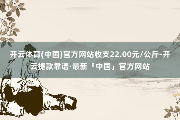 开云体育(中国)官方网站收支22.00元/公斤-开云提款靠谱·最新「中国」官方网站