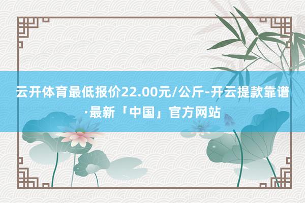 云开体育最低报价22.00元/公斤-开云提款靠谱·最新「中国」官方网站