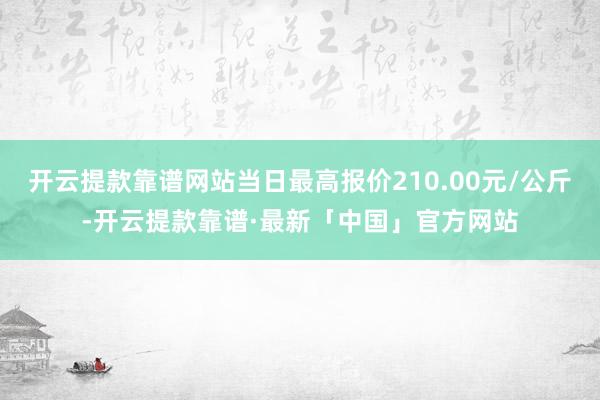 开云提款靠谱网站当日最高报价210.00元/公斤-开云提款靠谱·最新「中国」官方网站