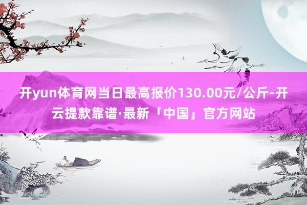 开yun体育网当日最高报价130.00元/公斤-开云提款靠谱·最新「中国」官方网站