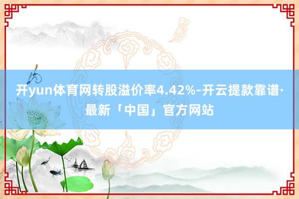 开yun体育网转股溢价率4.42%-开云提款靠谱·最新「中国」官方网站