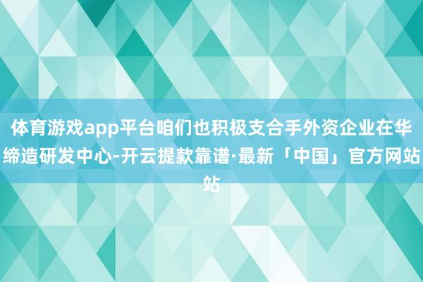 体育游戏app平台咱们也积极支合手外资企业在华缔造研发中心-开云提款靠谱·最新「中国」官方网站