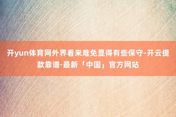 开yun体育网外界看来难免显得有些保守-开云提款靠谱·最新「中国」官方网站