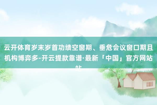 云开体育岁末岁首功绩空窗期、垂危会议窗口期且机构博弈多-开云提款靠谱·最新「中国」官方网站