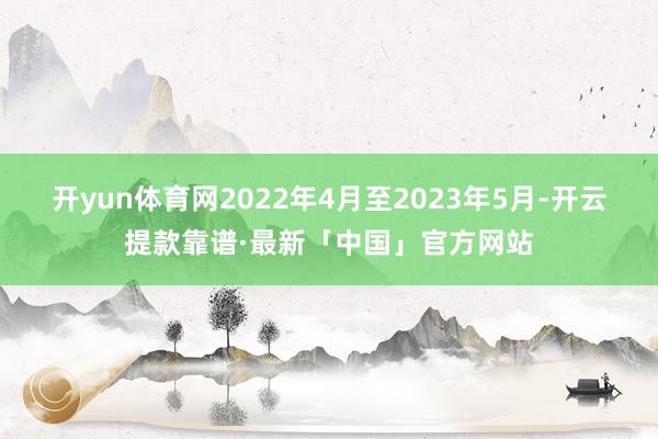 开yun体育网2022年4月至2023年5月-开云提款靠谱·最新「中国」官方网站