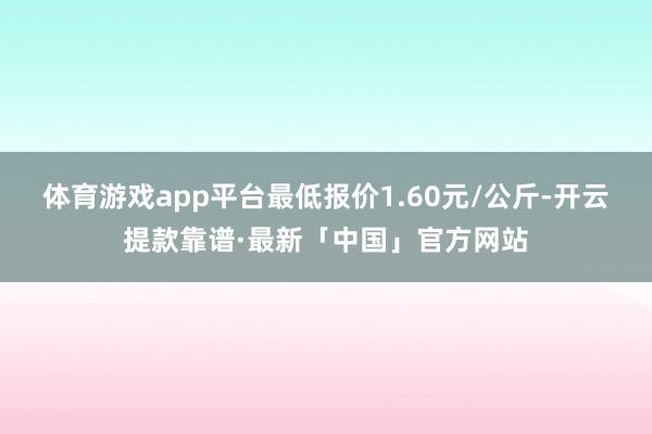 体育游戏app平台最低报价1.60元/公斤-开云提款靠谱·最新「中国」官方网站