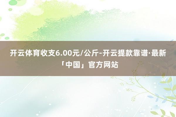 开云体育收支6.00元/公斤-开云提款靠谱·最新「中国」官方网站