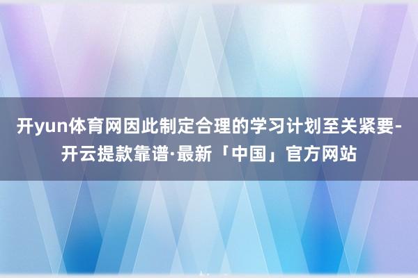 开yun体育网因此制定合理的学习计划至关紧要-开云提款靠谱·最新「中国」官方网站