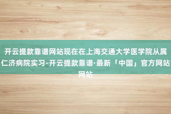 开云提款靠谱网站现在在上海交通大学医学院从属仁济病院实习-开云提款靠谱·最新「中国」官方网站