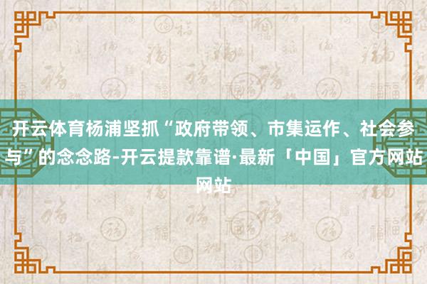 开云体育杨浦坚抓“政府带领、市集运作、社会参与”的念念路-开云提款靠谱·最新「中国」官方网站