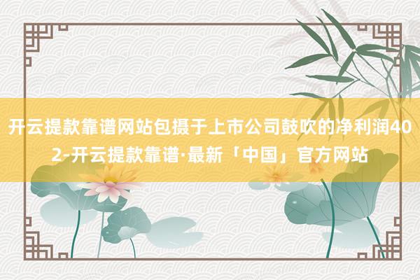 开云提款靠谱网站包摄于上市公司鼓吹的净利润402-开云提款靠谱·最新「中国」官方网站