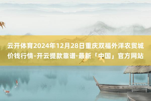 云开体育2024年12月28日重庆双福外洋农贸城价钱行情-开云提款靠谱·最新「中国」官方网站