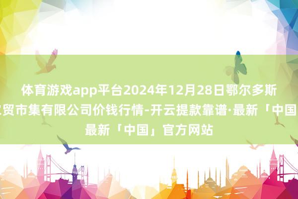 体育游戏app平台2024年12月28日鄂尔多斯市万家惠农贸市集有限公司价钱行情-开云提款靠谱·最新「中国」官方网站