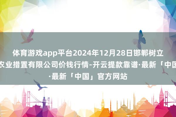 体育游戏app平台2024年12月28日邯郸树立区滏东当代农业措置有限公司价钱行情-开云提款靠谱·最新「中国」官方网站