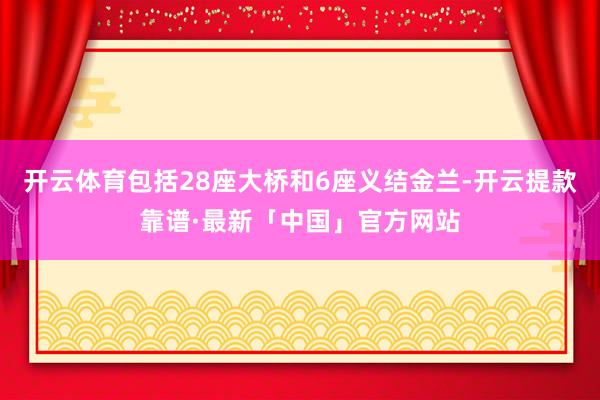 开云体育包括28座大桥和6座义结金兰-开云提款靠谱·最新「中国」官方网站