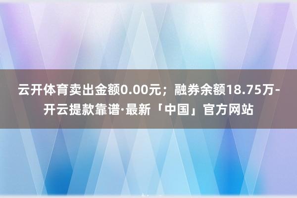 云开体育卖出金额0.00元；融券余额18.75万-开云提款靠谱·最新「中国」官方网站