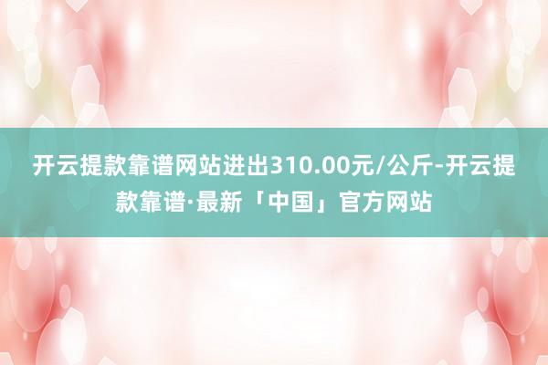 开云提款靠谱网站进出310.00元/公斤-开云提款靠谱·最新「中国」官方网站