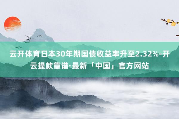 云开体育日本30年期国债收益率升至2.32%-开云提款靠谱·最新「中国」官方网站