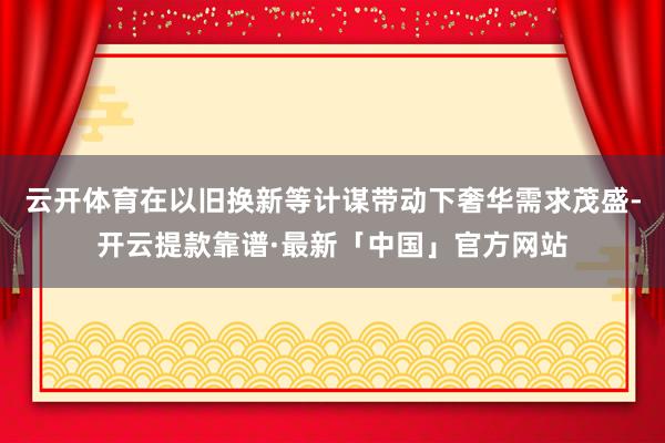 云开体育在以旧换新等计谋带动下奢华需求茂盛-开云提款靠谱·最新「中国」官方网站