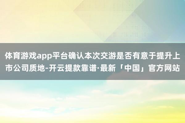 体育游戏app平台确认本次交游是否有意于提升上市公司质地-开云提款靠谱·最新「中国」官方网站