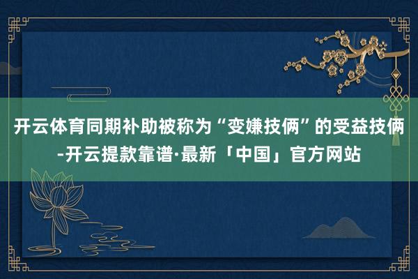 开云体育同期补助被称为“变嫌技俩”的受益技俩-开云提款靠谱·最新「中国」官方网站