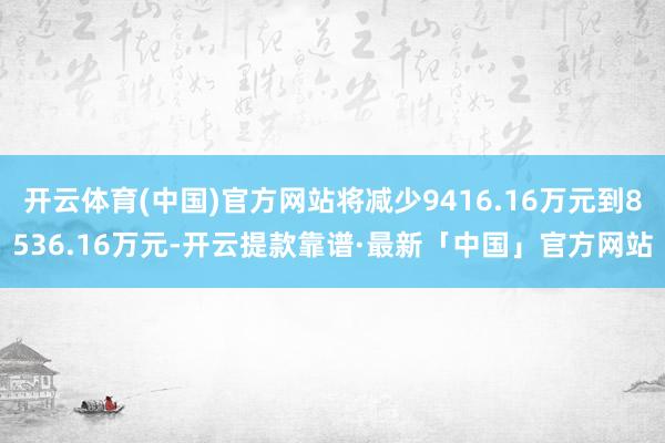 开云体育(中国)官方网站将减少9416.16万元到8536.16万元-开云提款靠谱·最新「中国」官方网站