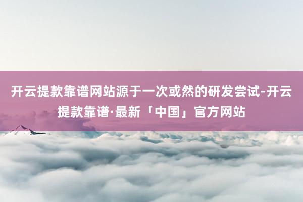 开云提款靠谱网站源于一次或然的研发尝试-开云提款靠谱·最新「中国」官方网站