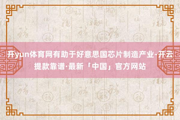 开yun体育网有助于好意思国芯片制造产业-开云提款靠谱·最新「中国」官方网站