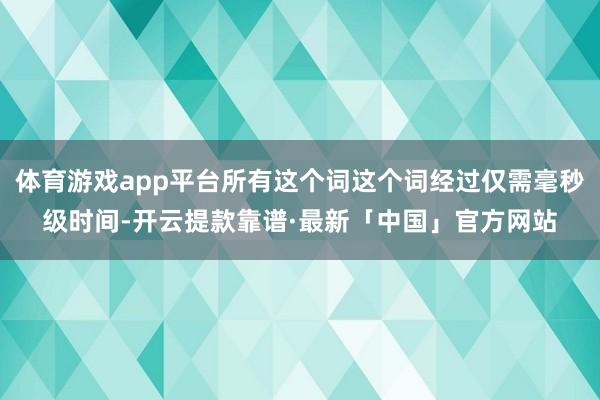 体育游戏app平台所有这个词这个词经过仅需毫秒级时间-开云提款靠谱·最新「中国」官方网站