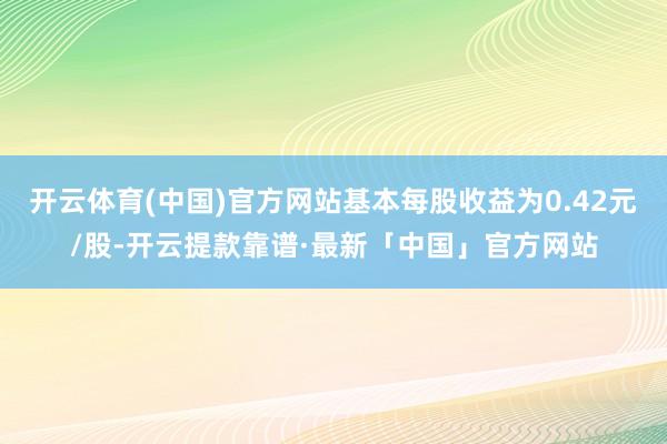 开云体育(中国)官方网站基本每股收益为0.42元/股-开云提款靠谱·最新「中国」官方网站