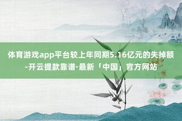 体育游戏app平台较上年同期5.16亿元的失掉额-开云提款靠谱·最新「中国」官方网站