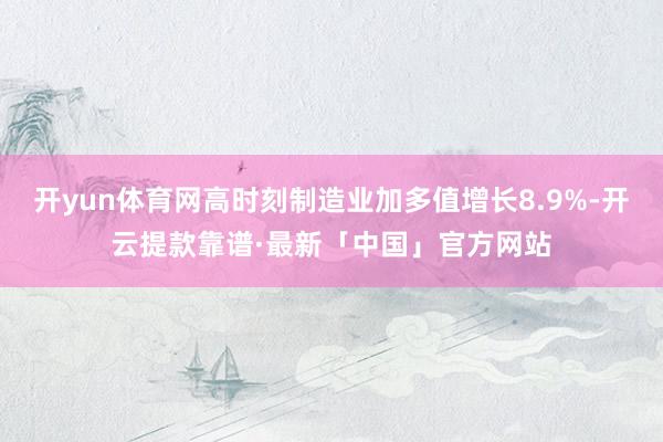 开yun体育网高时刻制造业加多值增长8.9%-开云提款靠谱·最新「中国」官方网站