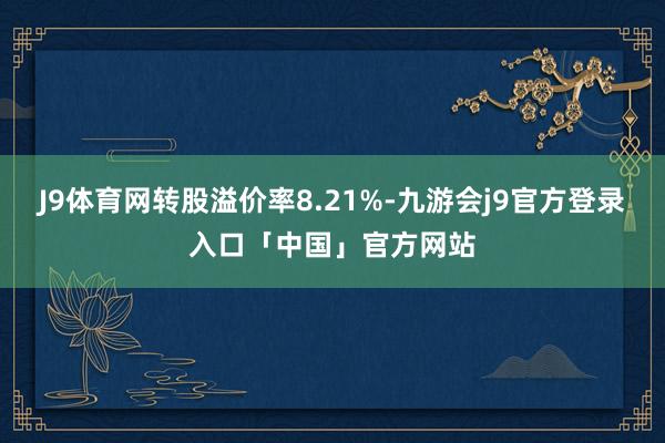 J9体育网转股溢价率8.21%-九游会j9官方登录入口「中国」官方网站