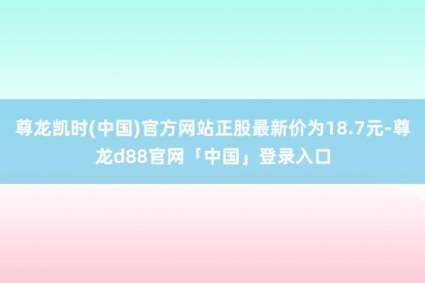 尊龙凯时(中国)官方网站正股最新价为18.7元-尊龙d88官网「中国」登录入口