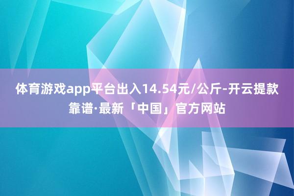体育游戏app平台出入14.54元/公斤-开云提款靠谱·最新「中国」官方网站