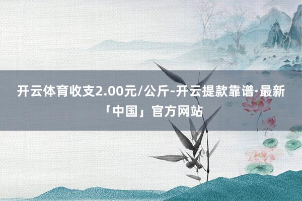 开云体育收支2.00元/公斤-开云提款靠谱·最新「中国」官方网站